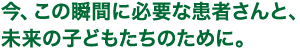 今、この瞬間に必要な患者さんと、未来の子どもたちのために。